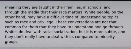 meaning they are taught in their families, in schools, and through the media that their race matters. White people, on the other hand, may have a difficult time of understanding topics such as race and privilege. These conversations are not that common for them that they have to understand and go through. Whites do deal with racial socialization, but it is more subtle, and they don't really have to deal with its compared to minority groups