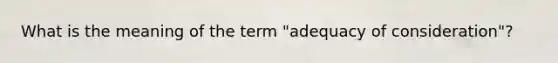 What is the meaning of the term "adequacy of consideration"?