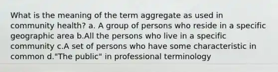 What is the meaning of the term aggregate as used in community health? a. A group of persons who reside in a specific geographic area b.All the persons who live in a specific community c.A set of persons who have some characteristic in common d."The public" in professional terminology