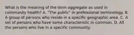 What is the meaning of the term aggregate as used in community health? A. "The public" in professional terminology. B. A group of persons who reside in a specific geographic area. C. A set of persons who have some characteristic in common. D. All the persons who live in a specific community.