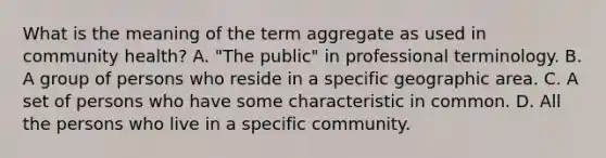 What is the meaning of the term aggregate as used in community health? A. "The public" in professional terminology. B. A group of persons who reside in a specific geographic area. C. A set of persons who have some characteristic in common. D. All the persons who live in a specific community.