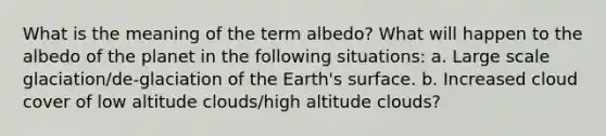 What is the meaning of the term albedo? What will happen to the albedo of the planet in the following situations: a. Large scale glaciation/de-glaciation of the Earth's surface. b. Increased cloud cover of low altitude clouds/high altitude clouds?