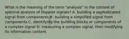 What is the meaning of the term "analysis" in the context of spectral analysis of Doppler signals? A. building a sophisticated signal from components B. building a simplified signal from components C. identifying the building blocks or components of a complex signal D. measuring a complex signal, then modifying its information content