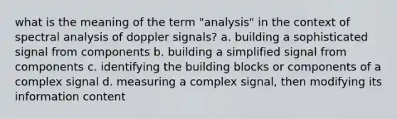 what is the meaning of the term "analysis" in the context of spectral analysis of doppler signals? a. building a sophisticated signal from components b. building a simplified signal from components c. identifying the building blocks or components of a complex signal d. measuring a complex signal, then modifying its information content