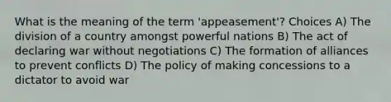 What is the meaning of the term 'appeasement'? Choices A) The division of a country amongst powerful nations B) The act of declaring war without negotiations C) The formation of alliances to prevent conflicts D) The policy of making concessions to a dictator to avoid war