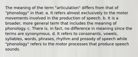 The meaning of the term "articulation" differs from that of "phonology" in that: a. It refers almost exclusively to the motor movements involved in the production of speech. b. It is a broader, more general term that includes the meaning of phonology. c. There is, in fact, no difference in meaning since the terms are synonymous. d. It refers to consonants, vowels, syllables, words, phrases, rhythm and prosody of speech while "phonology" refers to the motor processes that produce speech sounds.