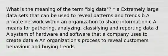 What is the meaning of the term "big data"? * a Extremely large data sets that can be used to reveal patterns and trends b A private network within an organization to share information c A means for gathering, analyzing, classifying and reporting data d A system of hardware and software that a company uses to create data e An organization's process to reveal customers' behaviour and buying trends