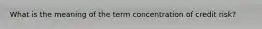 What is the meaning of the term concentration of credit risk?