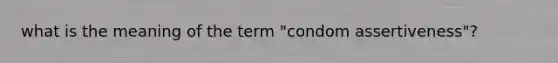 what is the meaning of the term "condom assertiveness"?