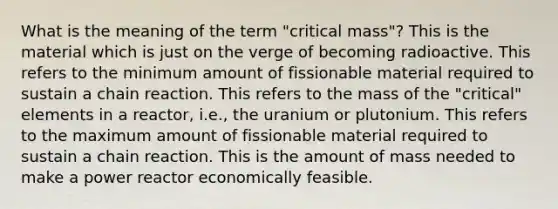 What is the meaning of the term "critical mass"? This is the material which is just on the verge of becoming radioactive. This refers to the minimum amount of fissionable material required to sustain a chain reaction. This refers to the mass of the "critical" elements in a reactor, i.e., the uranium or plutonium. This refers to the maximum amount of fissionable material required to sustain a chain reaction. This is the amount of mass needed to make a power reactor economically feasible.