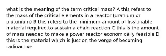 what is the meaning of the term critical mass? A this refers to the mass of the critical elements in a reactor (uranium or plutonium) B this refers to the minimum amount of fissionable material required to sustain a chain reaction C this is the amount of mass needed to make a power reactor economically feasible D this is the material which is just on the verge of becoming radioactive