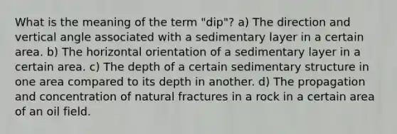 What is the meaning of the term "dip"? a) The direction and vertical angle associated with a sedimentary layer in a certain area. b) The horizontal orientation of a sedimentary layer in a certain area. c) The depth of a certain sedimentary structure in one area compared to its depth in another. d) The propagation and concentration of natural fractures in a rock in a certain area of an oil field.