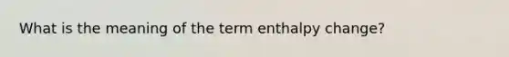 What is the meaning of the term enthalpy change?