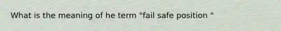 What is the meaning of he term "fail safe position "