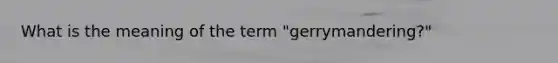 What is the meaning of the term "gerrymandering?"