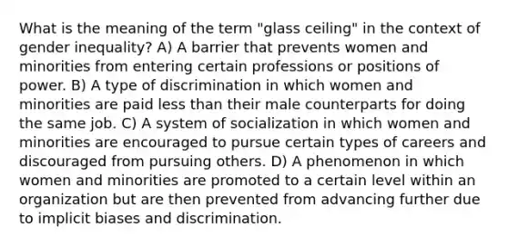 What is the meaning of the term "glass ceiling" in the context of gender inequality? A) A barrier that prevents women and minorities from entering certain professions or positions of power. B) A type of discrimination in which women and minorities are paid less than their male counterparts for doing the same job. C) A system of socialization in which women and minorities are encouraged to pursue certain types of careers and discouraged from pursuing others. D) A phenomenon in which women and minorities are promoted to a certain level within an organization but are then prevented from advancing further due to implicit biases and discrimination.