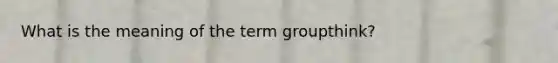 What is the meaning of the term groupthink?