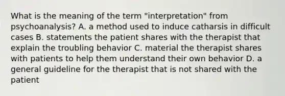 What is the meaning of the term "interpretation" from psychoanalysis? A. a method used to induce catharsis in difficult cases B. statements the patient shares with the therapist that explain the troubling behavior C. material the therapist shares with patients to help them understand their own behavior D. a general guideline for the therapist that is not shared with the patient