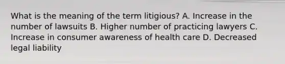 What is the meaning of the term litigious? A. Increase in the number of lawsuits B. Higher number of practicing lawyers C. Increase in consumer awareness of health care D. Decreased legal liability