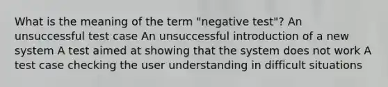 What is the meaning of the term "negative test"? An unsuccessful test case An unsuccessful introduction of a new system A test aimed at showing that the system does not work A test case checking the user understanding in difficult situations