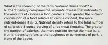 What is the meaning of the term "nutrient dense food"? a. Nutrient density compares the amounts of essential nutrients to the amounts of calories a food contains. The greater the nutrient contribution of a food relative to calorie content, the more nutrient-dense it is. b. Nutrient density refers to the total number of calories a 3 ounce serving of a red meat contains. The greater the number of calories, the more nutrient-dense the meat is. c. Nutrient density refers to the toughness or tenderness of pork. d. None of the above.