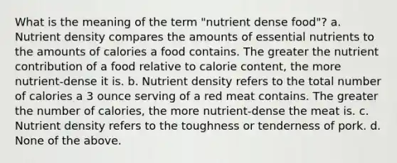 What is the meaning of the term "nutrient dense food"? a. Nutrient density compares the amounts of essential nutrients to the amounts of calories a food contains. The greater the nutrient contribution of a food relative to calorie content, the more nutrient-dense it is. b. Nutrient density refers to the total number of calories a 3 ounce serving of a red meat contains. The greater the number of calories, the more nutrient-dense the meat is. c. Nutrient density refers to the toughness or tenderness of pork. d. None of the above.