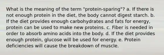 What is the meaning of the term "protein-sparing"? a. If there is not enough protein in the diet, the body cannot digest starch. b. If the diet provides enough carbohydrates and fats for energy, protein can be used to make new proteins. c. Fiber is needed in order to absorb amino acids into the body. d. If the diet provides enough protein, glucose will be used for energy. e. Protein deficiencies will cause the breakdown of muscle.