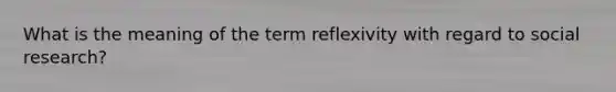 What is the meaning of the term reflexivity with regard to social research?