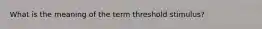 What is the meaning of the term threshold stimulus?