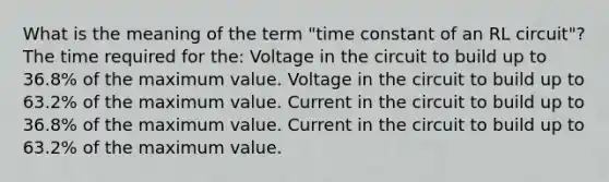 What is the meaning of the term "time constant of an RL circuit"? The time required for the: Voltage in the circuit to build up to 36.8% of the maximum value. Voltage in the circuit to build up to 63.2% of the maximum value. Current in the circuit to build up to 36.8% of the maximum value. Current in the circuit to build up to 63.2% of the maximum value.