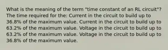 What is the meaning of the term "time constant of an RL circuit"? The time required for the: Current in the circuit to build up to 36.8% of the maximum value. Current in the circuit to build up to 63.2% of the maximum value. Voltage in the circuit to build up to 63.2% of the maximum value. Voltage in the circuit to build up to 36.8% of the maximum value.