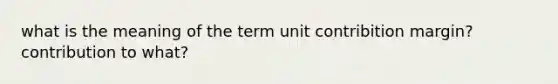 what is the meaning of the term unit contribition margin? contribution to what?