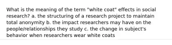 What is the meaning of the term "white coat" effects in social research? a. the structuring of a research project to maintain total anonymity b. the impact researchers may have on the people/relationships they study c. the change in subject's behavior when researchers wear white coats