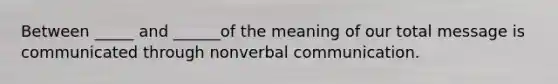 Between _____ and ______of the meaning of our total message is communicated through nonverbal communication.