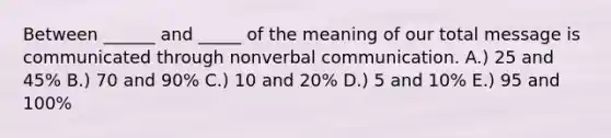 Between ______ and _____ of the meaning of our total message is communicated through nonverbal communication. A.) 25 and 45% B.) 70 and 90% C.) 10 and 20% D.) 5 and 10% E.) 95 and 100%