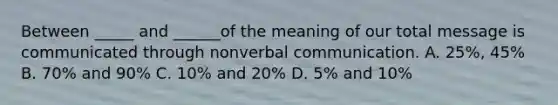 Between _____ and ______of the meaning of our total message is communicated through nonverbal communication. A. 25%, 45% B. 70% and 90% C. 10% and 20% D. 5% and 10%