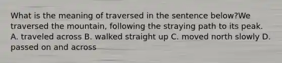 What is the meaning of traversed in the sentence below?We traversed the mountain, following the straying path to its peak. A. traveled across B. walked straight up C. moved north slowly D. passed on and across