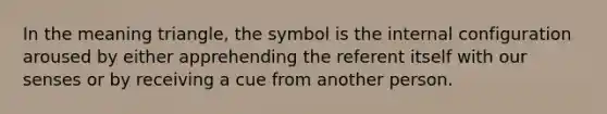 In the meaning triangle, the symbol is the internal configuration aroused by either apprehending the referent itself with our senses or by receiving a cue from another person.