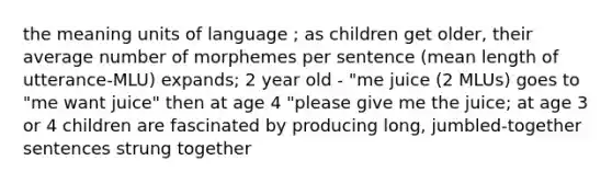 the meaning units of language ; as children get older, their average number of morphemes per sentence (mean length of utterance-MLU) expands; 2 year old - "me juice (2 MLUs) goes to "me want juice" then at age 4 "please give me the juice; at age 3 or 4 children are fascinated by producing long, jumbled-together sentences strung together