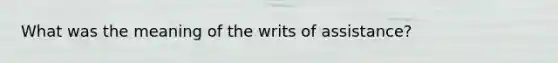 What was the meaning of the writs of assistance?