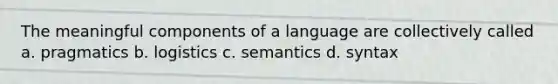 The meaningful components of a language are collectively called a. pragmatics b. logistics c. semantics d. syntax