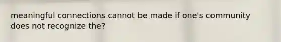 meaningful connections cannot be made if one's community does not recognize the?