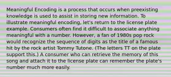 Meaningful Encoding is a process that occurs when preexisting knowledge is used to assist in storing new information. To illustrate meaningful encoding, let's return to the license plate example. Consumers often find it difficult to associate anything meaningful with a number. However, a fan of 1980s pop rock would recognize the sequence of digits as the title of a famous hit by the rock artist Tommy Tutone. (The letters TT on the plate support this.) A consumer who can retrieve the memory of this song and attach it to the license plate can remember the plate's number much more easily.