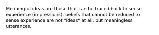 Meaningful ideas are those that can be traced back to sense experience (impressions); beliefs that cannot be reduced to sense experience are not "ideas" at all, but meaningless utterances.