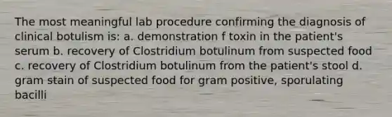 The most meaningful lab procedure confirming the diagnosis of clinical botulism is: a. demonstration f toxin in the patient's serum b. recovery of Clostridium botulinum from suspected food c. recovery of Clostridium botulinum from the patient's stool d. gram stain of suspected food for gram positive, sporulating bacilli