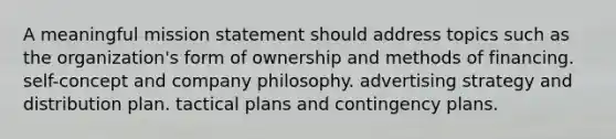 A meaningful mission statement should address topics such as the organization's form of ownership and methods of financing. self-concept and company philosophy. advertising strategy and distribution plan. tactical plans and contingency plans.