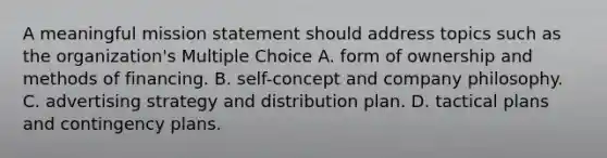 A meaningful mission statement should address topics such as the organization's Multiple Choice A. form of ownership and methods of financing. B. self-concept and company philosophy. C. advertising strategy and distribution plan. D. tactical plans and contingency plans.