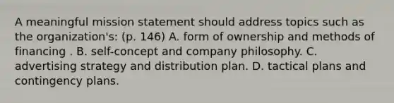 A meaningful mission statement should address topics such as the organization's: (p. 146) A. form of ownership and methods of financing . B. self-concept and company philosophy. C. advertising strategy and distribution plan. D. tactical plans and contingency plans.