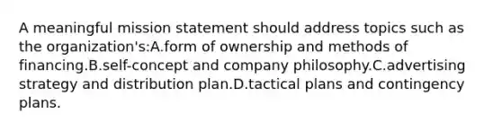 A meaningful mission statement should address topics such as the organization's:A.form of ownership and methods of financing.B.self-concept and company philosophy.C.advertising strategy and distribution plan.D.tactical plans and contingency plans.