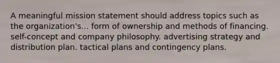 A meaningful mission statement should address topics such as the organization's... form of ownership and methods of financing. self-concept and company philosophy. advertising strategy and distribution plan. tactical plans and contingency plans.